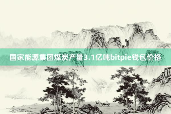 国家能源集团煤炭产量3.1亿吨bitpie钱包价格