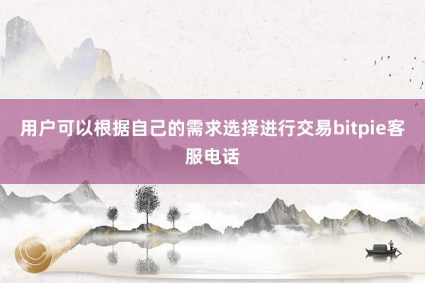 用户可以根据自己的需求选择进行交易bitpie客服电话