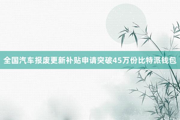 全国汽车报废更新补贴申请突破45万份比特派钱包