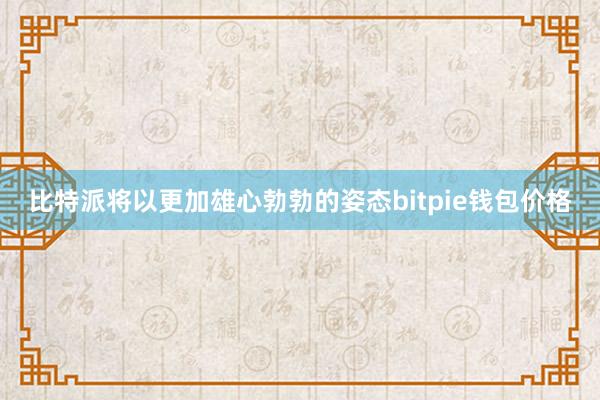 比特派将以更加雄心勃勃的姿态bitpie钱包价格