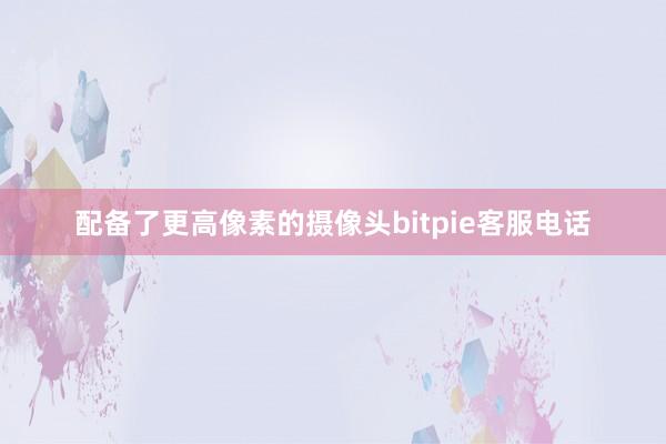 配备了更高像素的摄像头bitpie客服电话